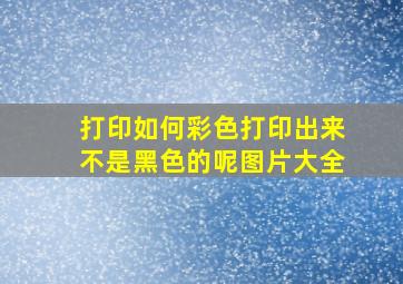 打印如何彩色打印出来不是黑色的呢图片大全