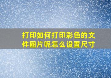 打印如何打印彩色的文件图片呢怎么设置尺寸