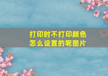 打印时不打印颜色怎么设置的呢图片