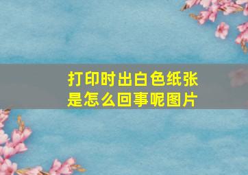 打印时出白色纸张是怎么回事呢图片