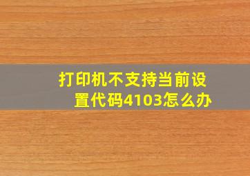 打印机不支持当前设置代码4103怎么办