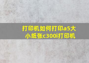 打印机如何打印a5大小纸张c300i打印机