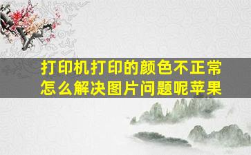 打印机打印的颜色不正常怎么解决图片问题呢苹果