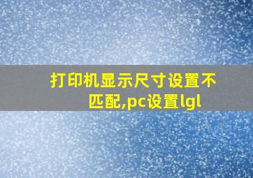 打印机显示尺寸设置不匹配,pc设置lgl