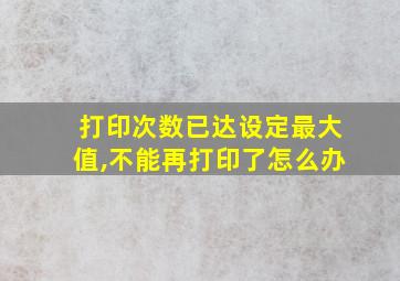 打印次数已达设定最大值,不能再打印了怎么办