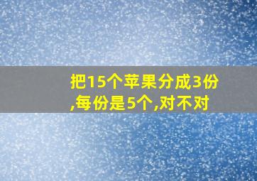 把15个苹果分成3份,每份是5个,对不对