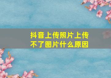 抖音上传照片上传不了图片什么原因