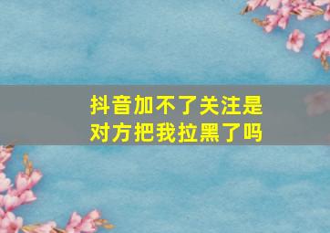 抖音加不了关注是对方把我拉黑了吗