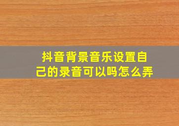 抖音背景音乐设置自己的录音可以吗怎么弄