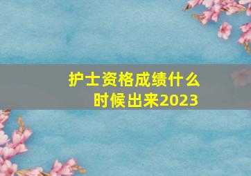 护士资格成绩什么时候出来2023