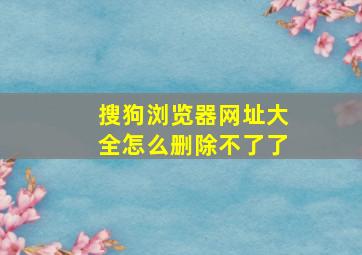 搜狗浏览器网址大全怎么删除不了了