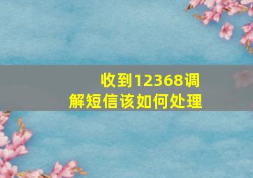 收到12368调解短信该如何处理