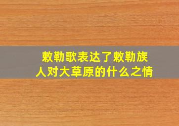 敕勒歌表达了敕勒族人对大草原的什么之情