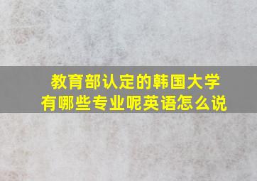 教育部认定的韩国大学有哪些专业呢英语怎么说