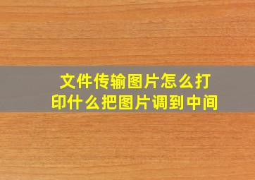 文件传输图片怎么打印什么把图片调到中间