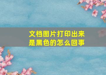 文档图片打印出来是黑色的怎么回事