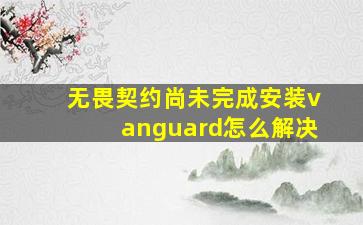 无畏契约尚未完成安装vanguard怎么解决