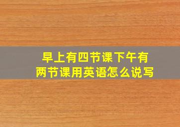 早上有四节课下午有两节课用英语怎么说写