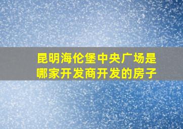 昆明海伦堡中央广场是哪家开发商开发的房子