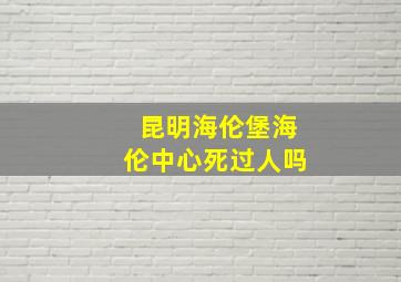 昆明海伦堡海伦中心死过人吗