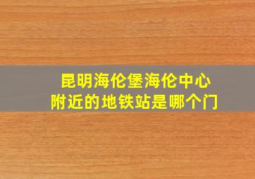 昆明海伦堡海伦中心附近的地铁站是哪个门