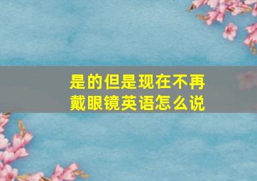 是的但是现在不再戴眼镜英语怎么说