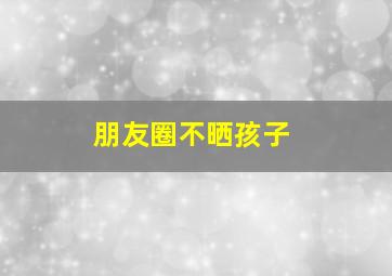 朋友圈不晒孩子