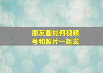 朋友圈如何视频号和照片一起发