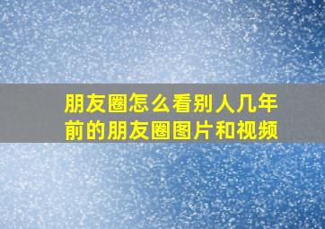 朋友圈怎么看别人几年前的朋友圈图片和视频