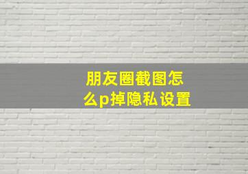 朋友圈截图怎么p掉隐私设置