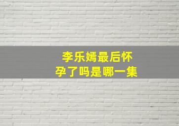 李乐嫣最后怀孕了吗是哪一集