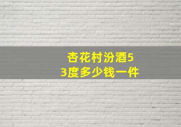 杏花村汾酒53度多少钱一件