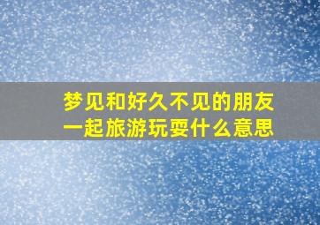 梦见和好久不见的朋友一起旅游玩耍什么意思