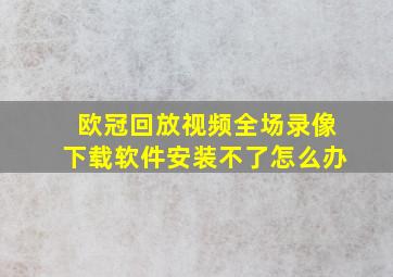 欧冠回放视频全场录像下载软件安装不了怎么办