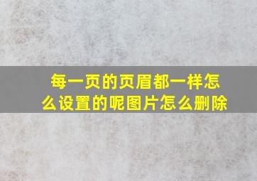 每一页的页眉都一样怎么设置的呢图片怎么删除