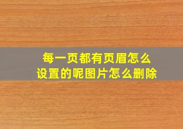 每一页都有页眉怎么设置的呢图片怎么删除