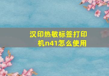 汉印热敏标签打印机n41怎么使用