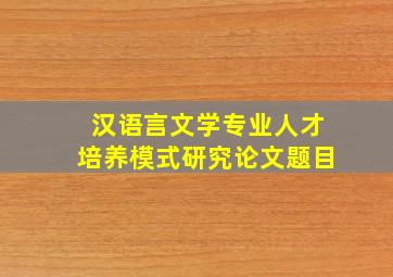 汉语言文学专业人才培养模式研究论文题目