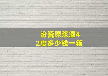 汾瓷原浆酒42度多少钱一箱