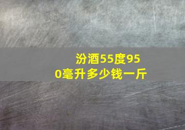 汾酒55度950毫升多少钱一斤