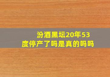 汾酒黑坛20年53度停产了吗是真的吗吗