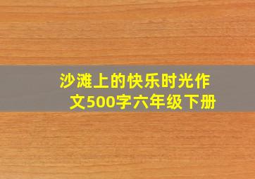 沙滩上的快乐时光作文500字六年级下册