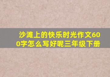 沙滩上的快乐时光作文600字怎么写好呢三年级下册