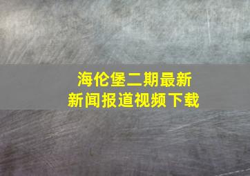 海伦堡二期最新新闻报道视频下载