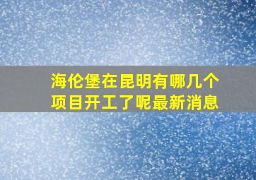 海伦堡在昆明有哪几个项目开工了呢最新消息