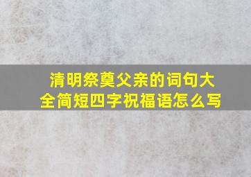 清明祭奠父亲的词句大全简短四字祝福语怎么写