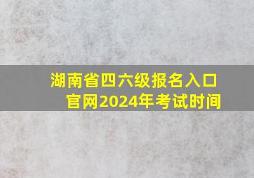 湖南省四六级报名入口官网2024年考试时间