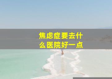 焦虑症要去什么医院好一点