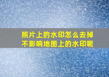 照片上的水印怎么去掉不影响地图上的水印呢