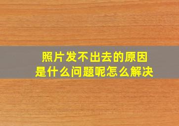 照片发不出去的原因是什么问题呢怎么解决